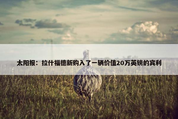 太阳报：拉什福德新购入了一辆价值20万英镑的宾利