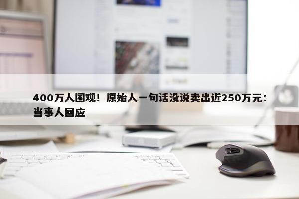 400万人围观！原始人一句话没说卖出近250万元：当事人回应