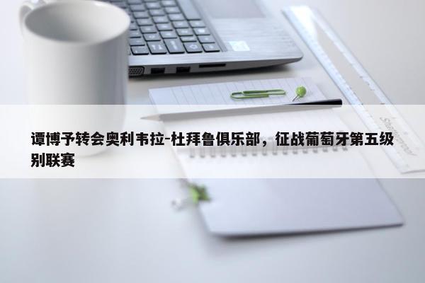 谭博予转会奥利韦拉-杜拜鲁俱乐部，征战葡萄牙第五级别联赛