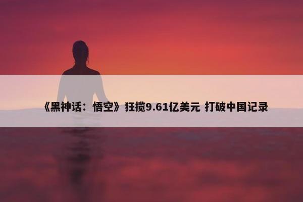 《黑神话：悟空》狂揽9.61亿美元 打破中国记录