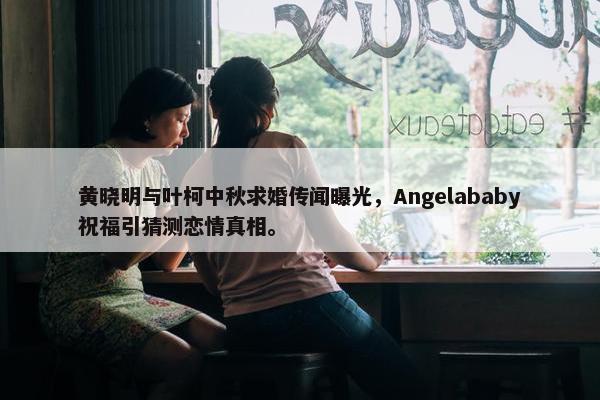 黄晓明与叶柯中秋求婚传闻曝光，Angelababy祝福引猜测恋情真相。