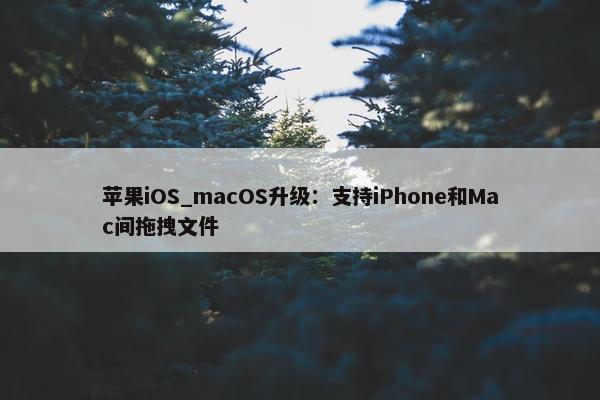 苹果iOS_macOS升级：支持iPhone和Mac间拖拽文件