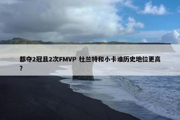 都夺2冠且2次FMVP 杜兰特和小卡谁历史地位更高？