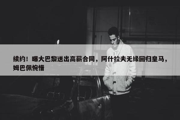 续约！曝大巴黎送出高薪合同，阿什拉夫无缘回归皇马，姆巴佩惋惜