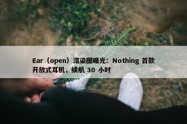 Ear（open）渲染图曝光：Nothing 首款开放式耳机，续航 30 小时