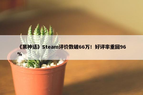 《黑神话》Steam评价数破66万！好评率重回96%