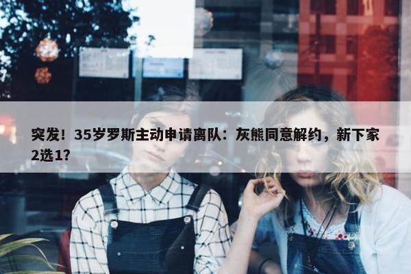 突发！35岁罗斯主动申请离队：灰熊同意解约，新下家2选1？