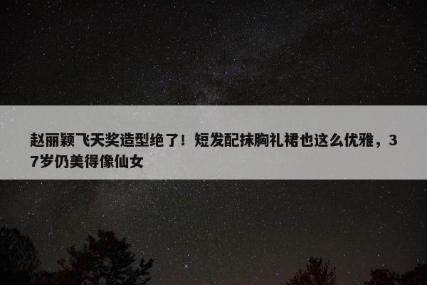 赵丽颖飞天奖造型绝了！短发配抹胸礼裙也这么优雅，37岁仍美得像仙女