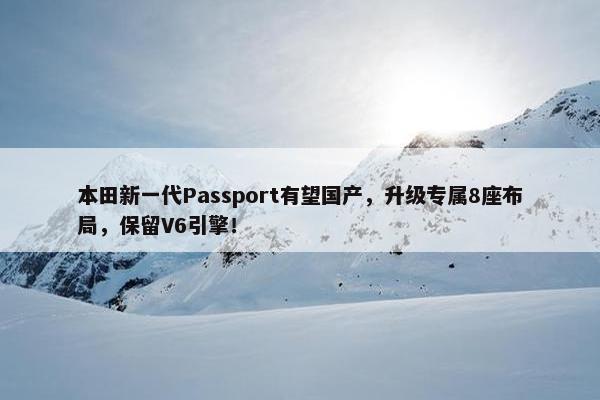 本田新一代Passport有望国产，升级专属8座布局，保留V6引擎！