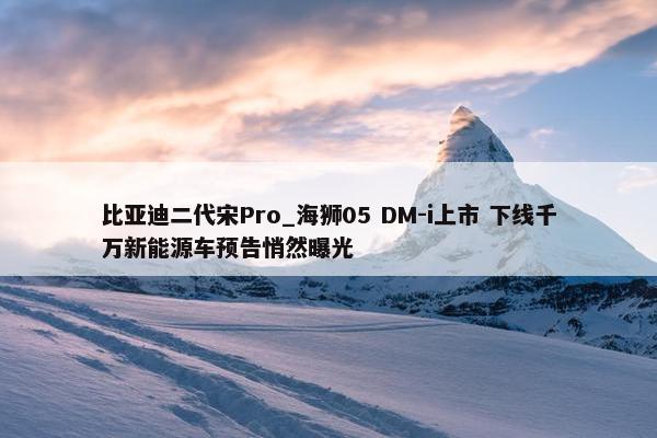 比亚迪二代宋Pro_海狮05 DM-i上市 下线千万新能源车预告悄然曝光