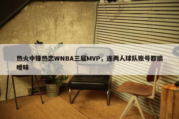 热火中锋热恋WNBA三届MVP，连两人球队账号都搞暧昧