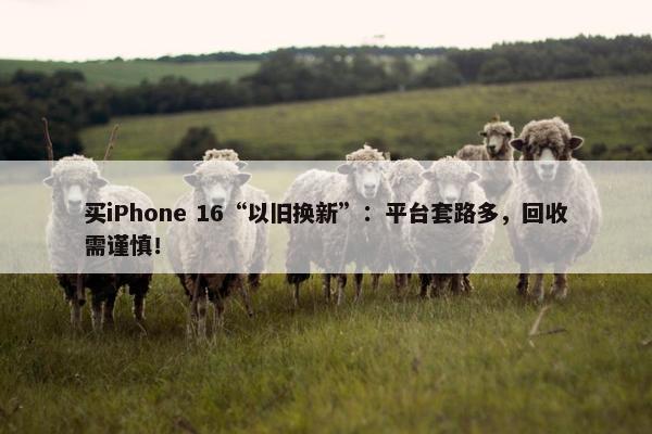 买iPhone 16“以旧换新”：平台套路多，回收需谨慎！