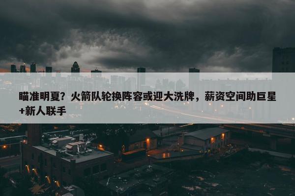 瞄准明夏？火箭队轮换阵容或迎大洗牌，薪资空间助巨星+新人联手