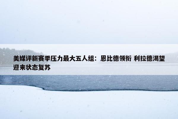 美媒评新赛季压力最大五人组：恩比德领衔 利拉德渴望迎来状态复苏