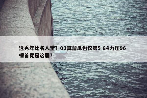 选秀年比名人堂？03算詹瓜也仅第5 84力压96 榜首竟是这届？