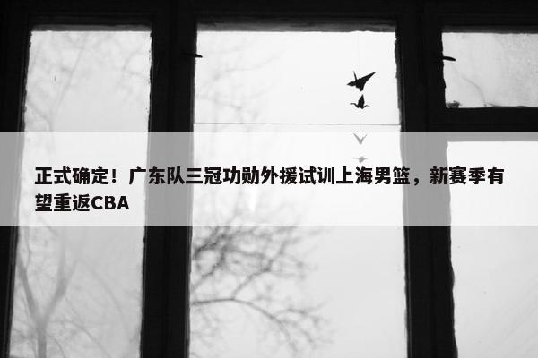 正式确定！广东队三冠功勋外援试训上海男篮，新赛季有望重返CBA