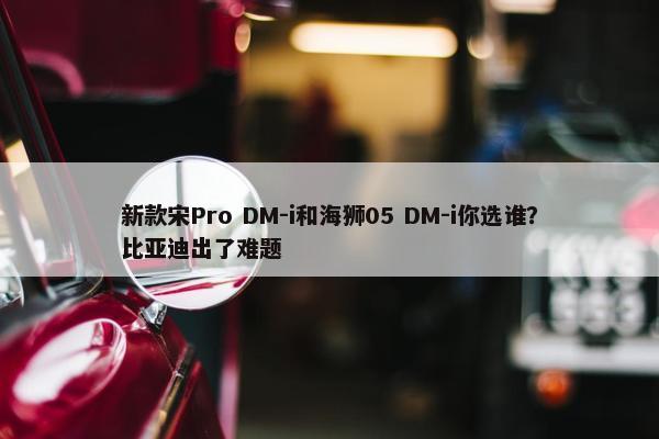 新款宋Pro DM-i和海狮05 DM-i你选谁？比亚迪出了难题