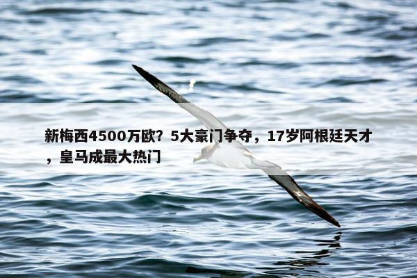 新梅西4500万欧？5大豪门争夺，17岁阿根廷天才，皇马成最大热门