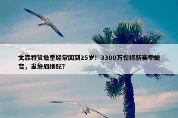 文森特赞詹皇经常回到25岁！3300万悍将新赛季蜕变，当詹眉绝配？