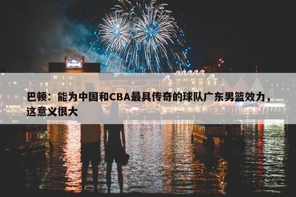 巴顿：能为中国和CBA最具传奇的球队广东男篮效力，这意义很大