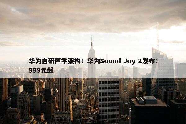 华为自研声学架构！华为Sound Joy 2发布：999元起