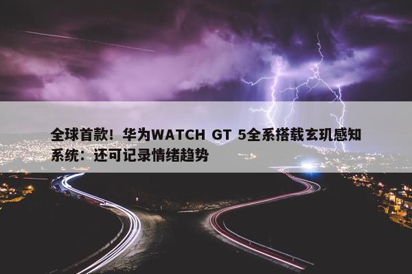 全球首款！华为WATCH GT 5全系搭载玄玑感知系统：还可记录情绪趋势