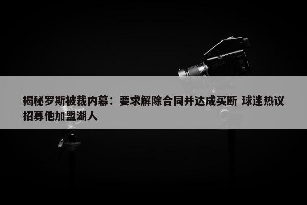 揭秘罗斯被裁内幕：要求解除合同并达成买断 球迷热议招募他加盟湖人