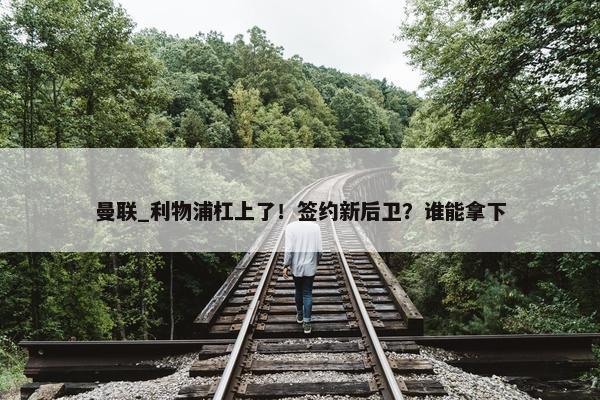 曼联_利物浦杠上了！签约新后卫？谁能拿下