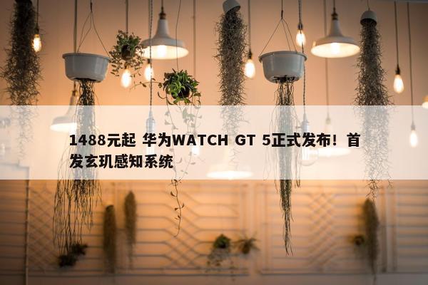 1488元起 华为WATCH GT 5正式发布！首发玄玑感知系统