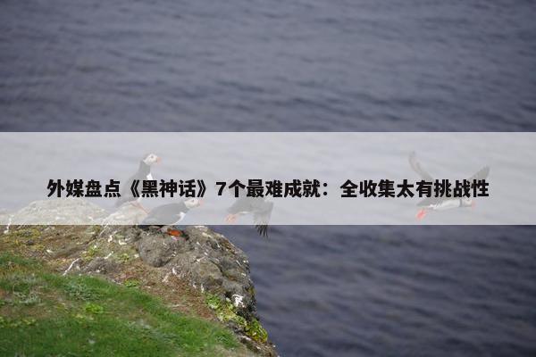 外媒盘点《黑神话》7个最难成就：全收集太有挑战性