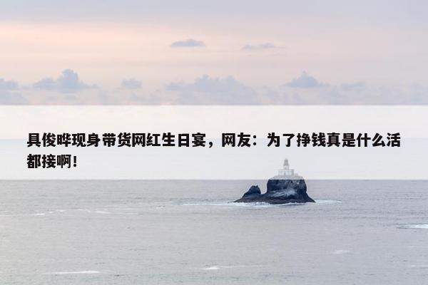 具俊晔现身带货网红生日宴，网友：为了挣钱真是什么活都接啊！