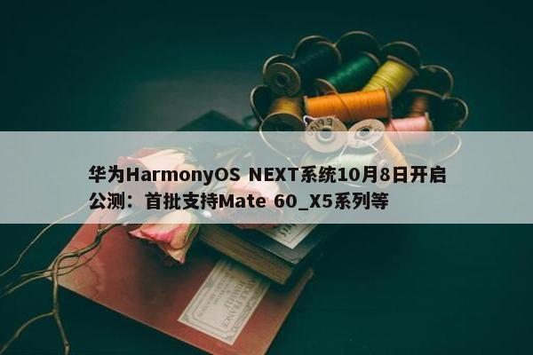 华为HarmonyOS NEXT系统10月8日开启公测：首批支持Mate 60_X5系列等