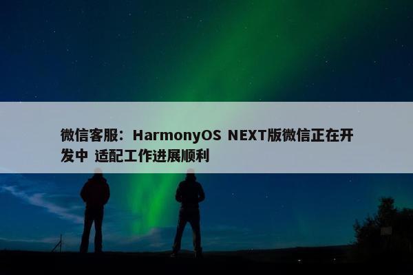 微信客服：HarmonyOS NEXT版微信正在开发中 适配工作进展顺利