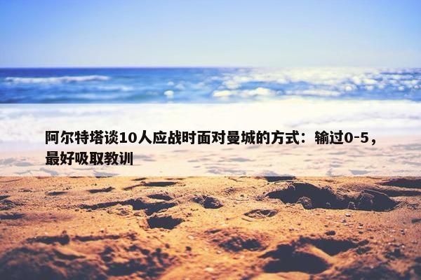 阿尔特塔谈10人应战时面对曼城的方式：输过0-5，最好吸取教训