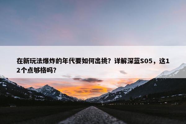 在新玩法爆炸的年代要如何出挑？详解深蓝S05，这12个点够格吗？