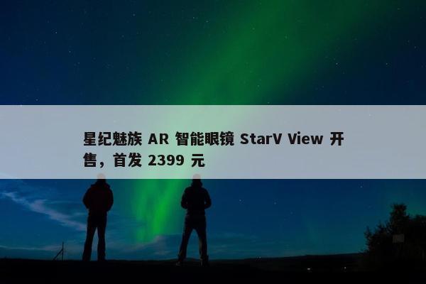 星纪魅族 AR 智能眼镜 StarV View 开售，首发 2399 元