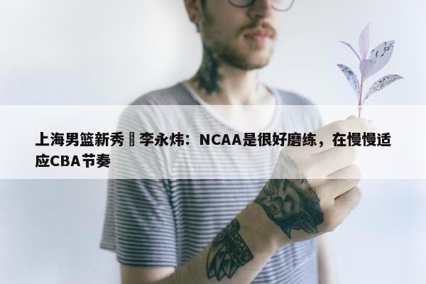 上海男篮新秀偰李永炜：NCAA是很好磨练，在慢慢适应CBA节奏