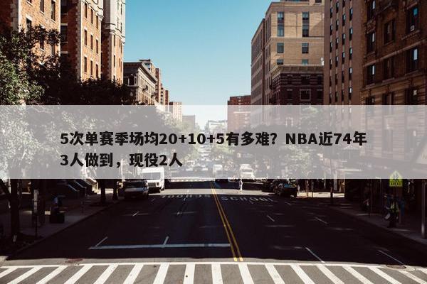 5次单赛季场均20+10+5有多难？NBA近74年3人做到，现役2人