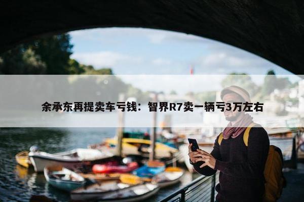 余承东再提卖车亏钱：智界R7卖一辆亏3万左右