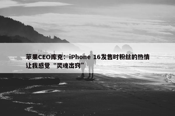 苹果CEO库克：iPhone 16发售时粉丝的热情让我感觉“灵魂出窍”