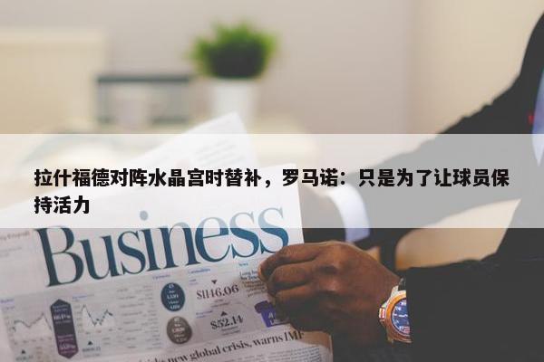 拉什福德对阵水晶宫时替补，罗马诺：只是为了让球员保持活力