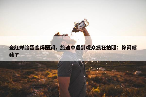 全红婵脸蛋变得圆润，旅途中遭到观众疯狂拍照：你闪瞎我了