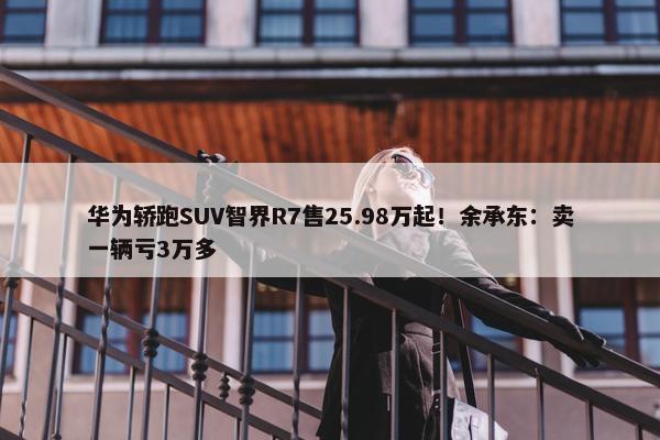 华为轿跑SUV智界R7售25.98万起！余承东：卖一辆亏3万多