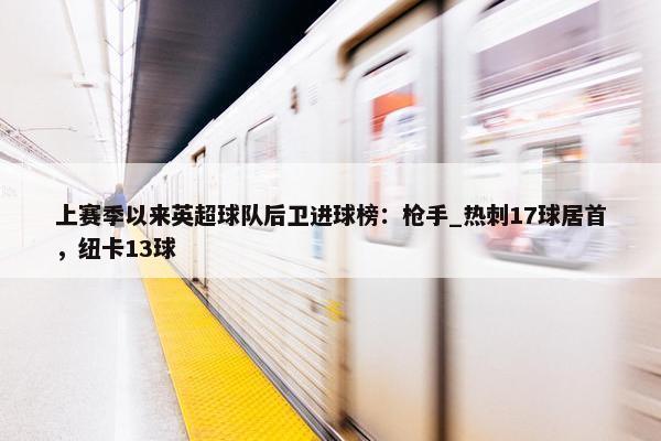 上赛季以来英超球队后卫进球榜：枪手_热刺17球居首，纽卡13球