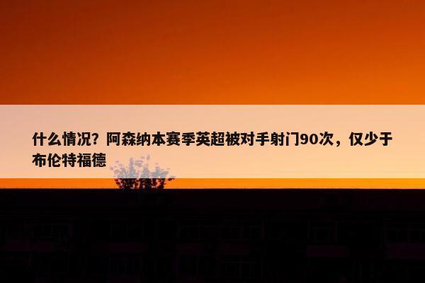 什么情况？阿森纳本赛季英超被对手射门90次，仅少于布伦特福德