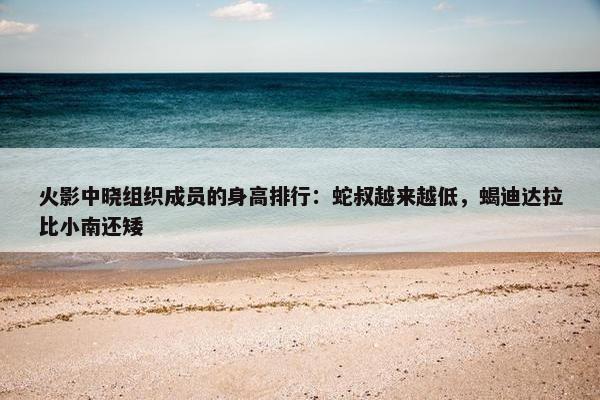 火影中晓组织成员的身高排行：蛇叔越来越低，蝎迪达拉比小南还矮