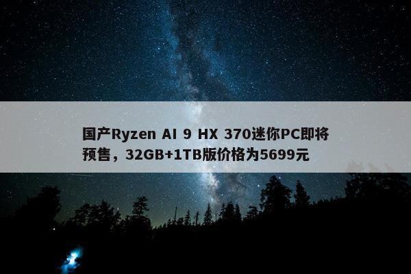 国产Ryzen AI 9 HX 370迷你PC即将预售，32GB+1TB版价格为5699元