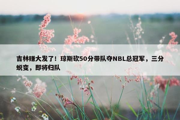 吉林赚大发了！琼斯砍50分带队夺NBL总冠军，三分蜕变，即将归队