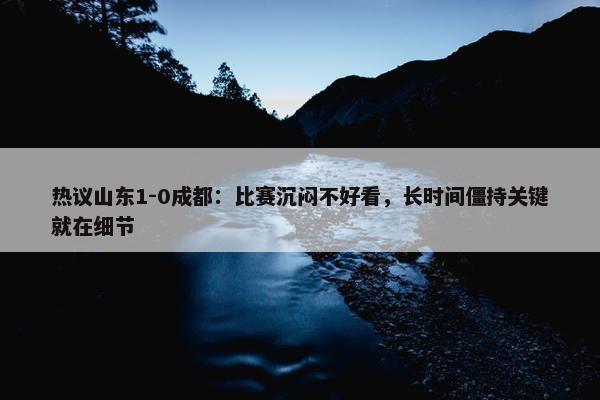 热议山东1-0成都：比赛沉闷不好看，长时间僵持关键就在细节