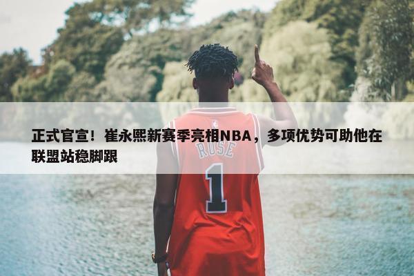 正式官宣！崔永熙新赛季亮相NBA，多项优势可助他在联盟站稳脚跟